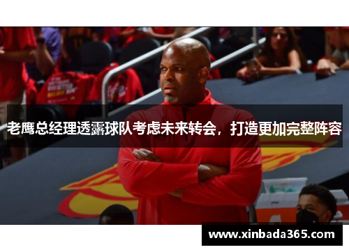 老鹰总经理透露球队考虑未来转会，打造更加完整阵容