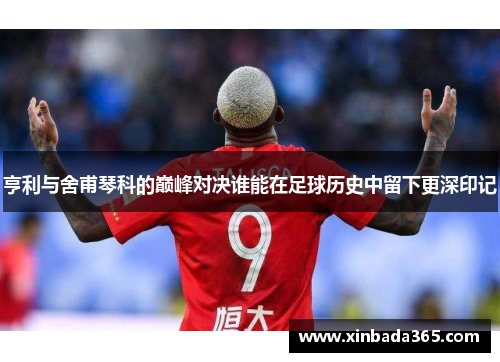 亨利与舍甫琴科的巅峰对决谁能在足球历史中留下更深印记