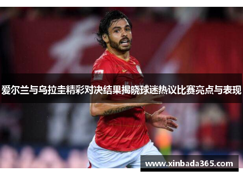 爱尔兰与乌拉圭精彩对决结果揭晓球迷热议比赛亮点与表现